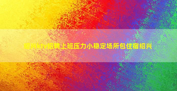 绍兴ktv招聘上班压力小稳定场所包住宿绍兴